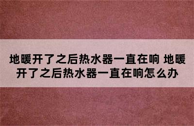 地暖开了之后热水器一直在响 地暖开了之后热水器一直在响怎么办